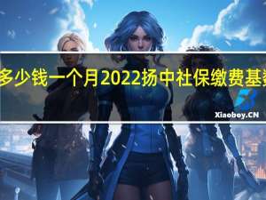 扬中社保多少钱一个月　2022扬中社保缴费基数及比例一览表