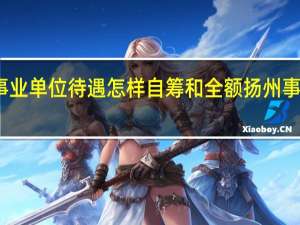扬州事业单位待遇怎样自筹和全额 扬州事业单位考试