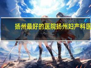 扬州最好的医院 扬州妇产科医院哪家好