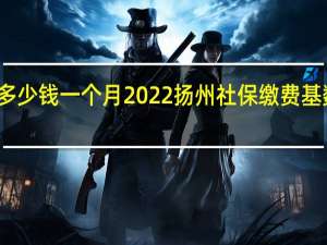 扬州社保多少钱一个月　2022扬州社保缴费基数及比例一览表