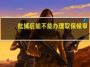 批捕后能不能办理取保候审