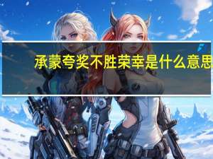 承蒙夸奖不胜荣幸是什么意思