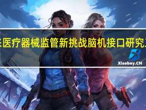 技术进步带来医疗器械监管新挑战 脑机接口研究工作组“官宣”成立