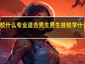 技校什么专业适合男生男生技校学什么最挣钱