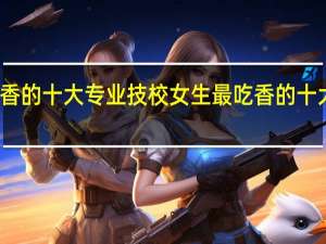 技校女生最吃香的十大专业 技校女生最吃香的十大专业分别是什么呢