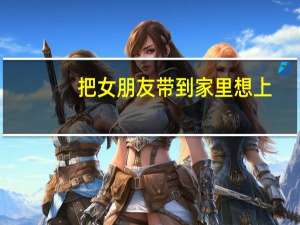 把女朋友带到家里想上（把女同学带到家里强）