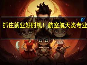抓住就业好时机！航空航天类专业大火，哪些更值得填报