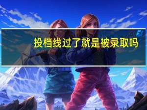 投档线过了就是被录取吗