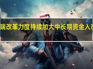 投资端改革力度持续加大 中长期资金入市正当其时