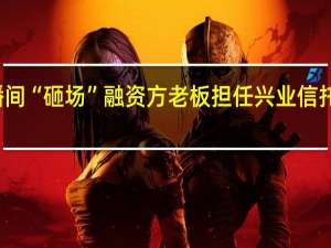 投资者涌入直播间“砸场”融资方老板担任兴业信托董事 到底什么情况嘞