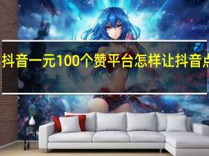 抖音一元100个赞平台 怎样让抖音点赞多(抖音一元100个赞平台 怎样让抖音点赞多一点)