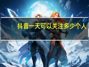 抖音一天可以关注多少个人（抖音一天可以关注能个人）