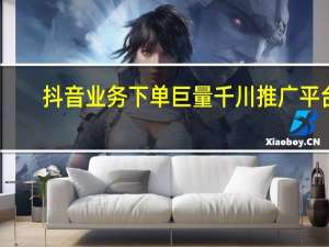 抖音业务下单 巨量千川推广平台(抖音巨量千川怎么收费)