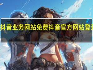 抖音业务网站免费 抖音官方网站登录网页