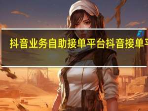 抖音业务自助接单平台 抖音接单平台(抖音接单任务是真的吗)