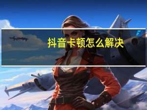 抖音卡顿怎么解决（抖音卡）