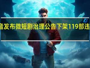 抖音发布微短剧治理公告 下架119部违规微短剧