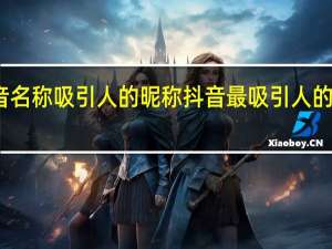 抖音名称吸引人的昵称 抖音最吸引人的网名大全