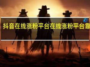 抖音在线涨粉平台 在线涨粉平台靠谱吗