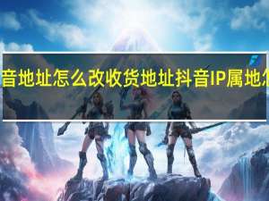 抖音地址怎么改收货地址 抖音IP属地怎么设置