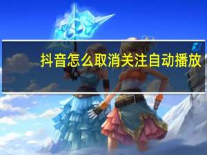 抖音怎么取消关注自动播放（抖音怎么取消关注）