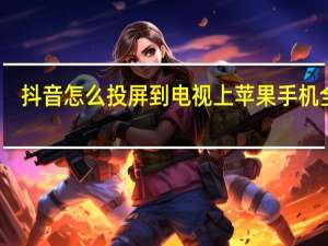 抖音怎么投屏到电视上苹果手机全屏（抖音怎么投屏到电视）