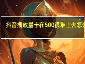 抖音播放量卡在500很难上去怎么办