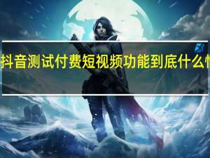 抖音测试付费短视频功能 到底什么情况嘞