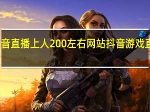 抖音直播上人200左右网站 抖音游戏直播教程(抖音直播游戏能挣多少钱)