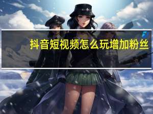 抖音短视频怎么玩增加粉丝（抖音短视频怎么玩）