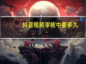 抖音视频审核中要多久（抖音视频审核要多久）