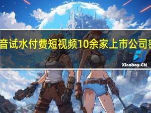 抖音试水付费短视频 10余家上市公司密集回应