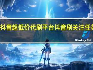 抖音超低价代刷平台 抖音刷关注任务赚钱(代刷抖音热门是真的吗)
