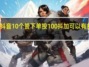 抖音10个赞下单 投100抖加可以有多少赞(抖音10个赞下单 投100抖加可以有多少赞呢)