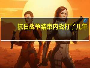 抗日战争结束内战打了几年（抗日战争打了几年 内战打了几年）