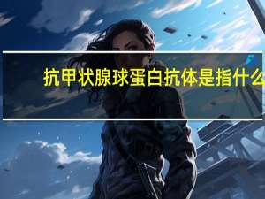 抗甲状腺球蛋白抗体是指什么（什么是抗甲状腺球蛋白抗体）