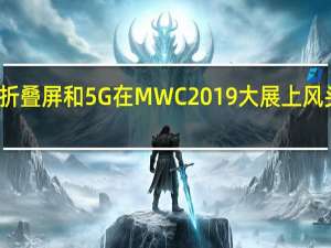 折叠屏和5G在MWC2019大展上风头正劲