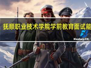 抚顺职业技术学院学前教育面试能过吗
