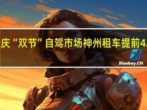 抢占中秋国庆“双节”自驾市场 神州租车提前42天开放租车预订