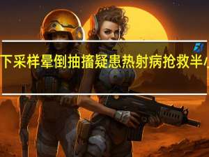 护士高温下采样晕倒抽搐疑患热射病 抢救半小时才脱离危险
