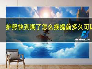 护照快到期了怎么换提前多久可以换