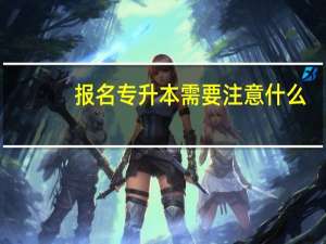 报名专升本需要注意什么
