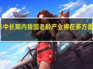 报告显示中长期内我国老龄产业将在多方面产生重大需求