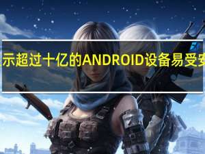 报告显示超过十亿的ANDROID设备易受安全漏洞影响