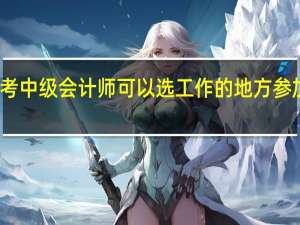报考中级会计师可以选工作的地方参加考试吗