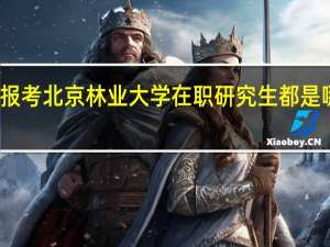 报考北京林业大学在职研究生都是哪些人
