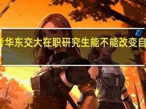 报考华东交大在职研究生能不能改变自己的学历