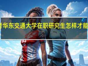 报考华东交通大学在职研究生怎样才能获得双证