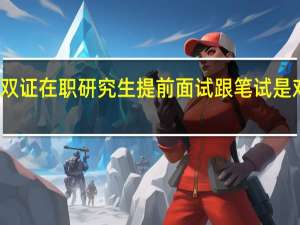 报考双证在职研究生提前面试跟笔试是对学员负责