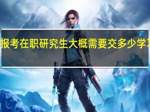报考在职研究生大概需要交多少学习费用